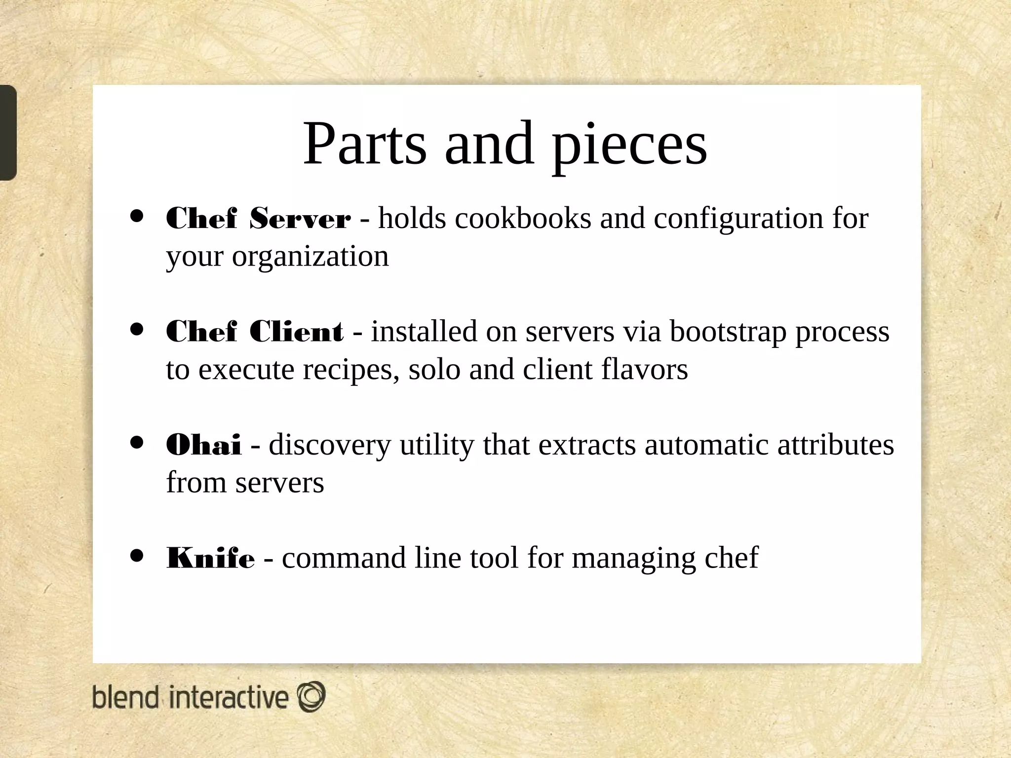 Parts and pieces
•   Chef Server - holds cookbooks and configuration for
    your organization

•   Chef Client - installed on servers via bootstrap process
    to execute recipes, solo and client flavors

•   Ohai - discovery utility that extracts automatic attributes
    from servers

•   Knife - command line tool for managing chef
 