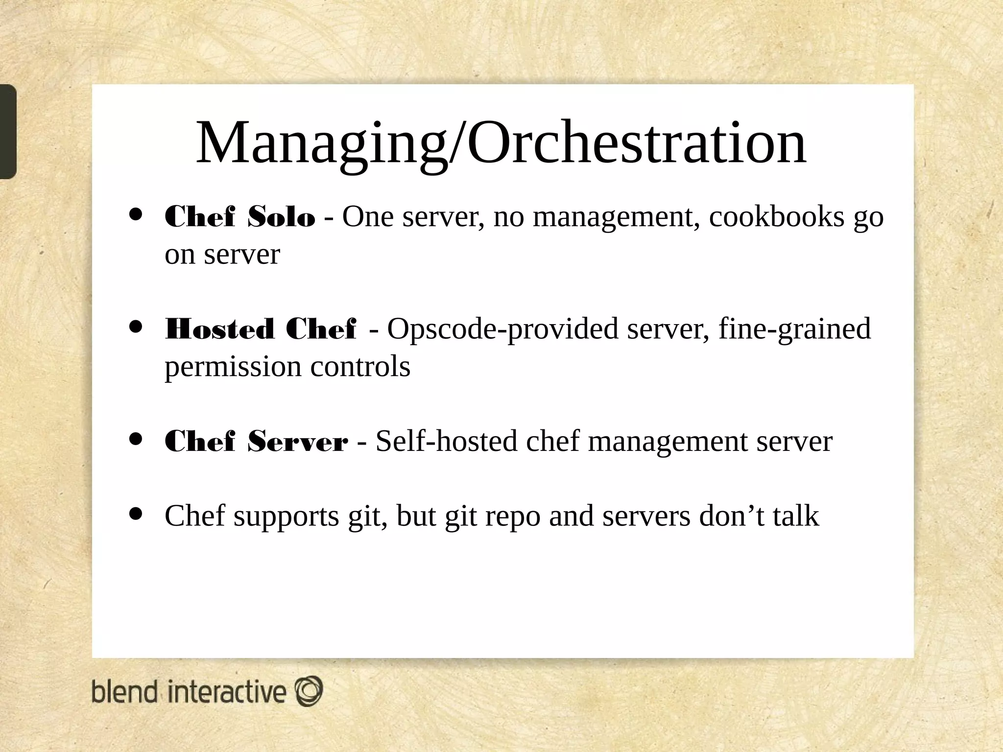 Managing/Orchestration
•   Chef Solo - One server, no management, cookbooks go
    on server

•   Hosted Chef - Opscode-provided server, fine-grained
    permission controls

•   Chef Server - Self-hosted chef management server

•   Chef supports git, but git repo and servers don’t talk
 