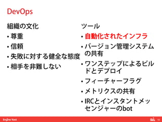 16!
組織の文化
• 尊重
• 信頼
• 失敗に対する健全な態度
• 相手を非難しない
ツール
• 自動化されたインフラ
• バージョン管理システム
の共有
• ワンステップによるビル
ドとデプロイ
• フィーチャーフラグ
• メトリクスの共有
• IRCとインスタントメッ
センジャーのbot
DevOps
 