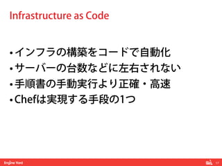 17!
• インフラの構築をコードで自動化
• サーバーの台数などに左右されない
• 手順書の手動実行より正確・高速
• Chefは実現する手段の1つ
Infrastructure as Code
 