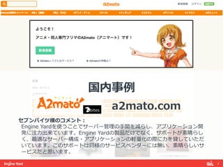 7!
国内事例例
                                        a2mato.com
セブンバイツ様のコメント：
Engine  Yardを使うことでサーバー管理理の⼿手間を減らし、アプリケーション開
発に注⼒力力出来ています。Engine  Yardの製品だけでなく、サポートが素晴らし
く、最適なサーバー構成・アプリケーションの軽量量化の際に⼒力力を貸していただ
いています。このサポートは同様のサービスベンダーには無い、素晴らしいサ
ービスだと思います。
 
