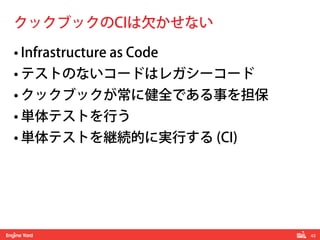 43! 
クックブックのCIは欠かせない 
• Infrastructure as Code 
• テストのないコードはレガシーコード 
• クックブックが常に健全である事を担保 
• 単体テストを行う 
• 単体テストを継続的に実行する (CI) 
 