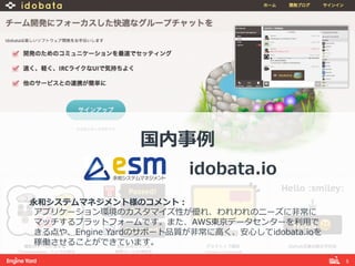 5! 
国内事例例 
 
idobata.io 
 
永和システムマネジメント様のコメント： 
アプリケーション環境のカスタマイズ性が優れ、われわれのニーズに⾮非常に 
マッチするプラットフォームです。また、AWS東京データセンターを利利⽤用で 
きる点や、Engine Yardのサポート品質が⾮非常に⾼高く、安⼼心してidobata.ioを 
稼働させることができています。 
 