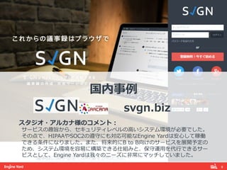 8! 
国内事例例 
 
svgn.biz 
 
スタジオ・アルカナ様のコメント： 
サービスの趣旨から、セキュリティレベルの⾼高いシステム環境が必要でした。 
その点で、HIPAAやSOC2の遵守にも対応可能なEngine Yardは安⼼心して稼働 
できる条件になりました。また、将来的にB to B向けのサービスを展開予定の 
ため、システム環境を容易易に構築できる仕組みと、保守運⽤用を代⾏行行できるサー 
ビスとして、Engine Yardは我々のニーズに⾮非常にマッチしていました。 
 