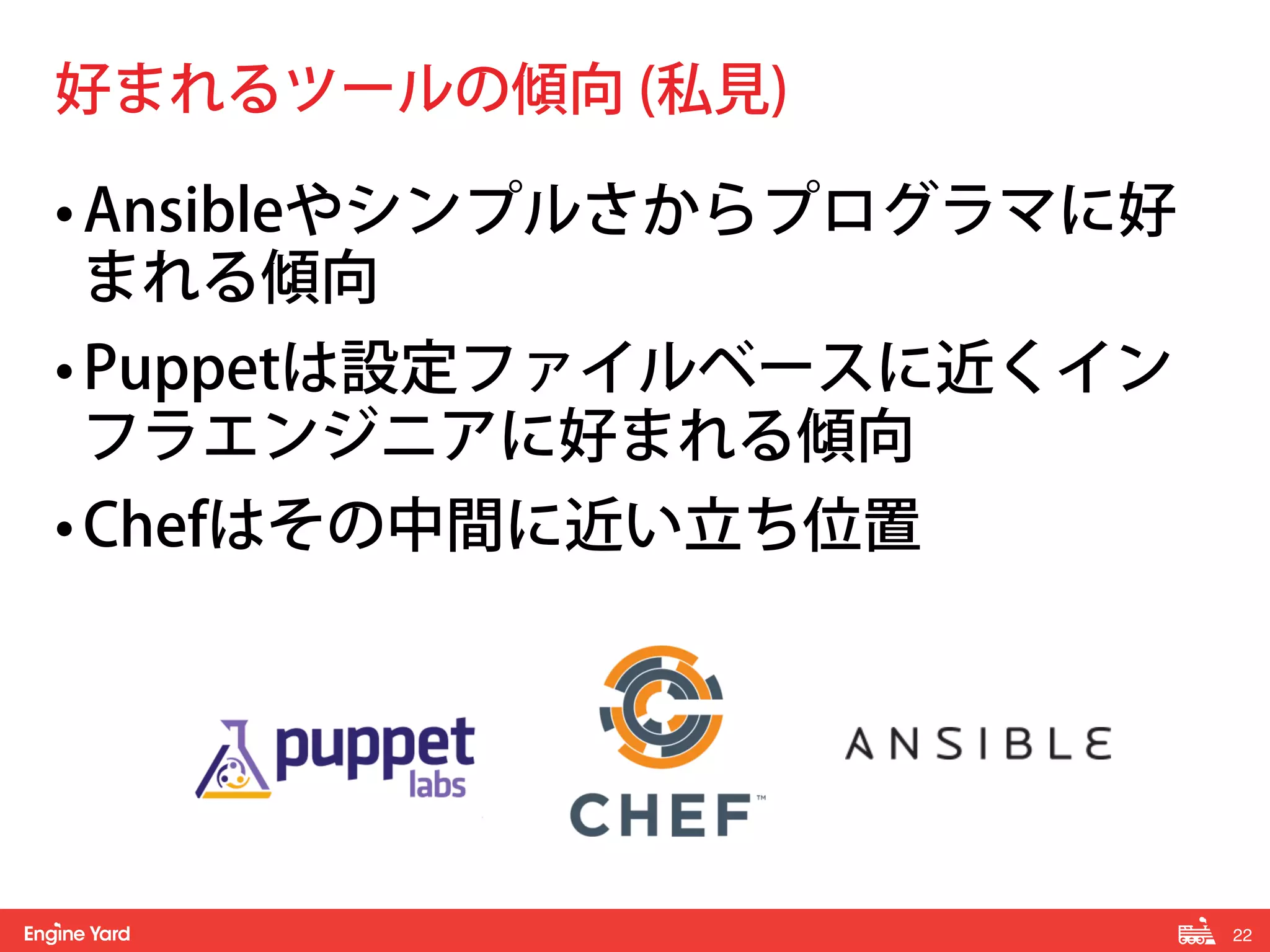 22! 
好まれるツールの傾向 (私見) 
• Ansibleやシンプルさからプログラマに好 
まれる傾向 
• Puppetは設定ファイルベースに近くイン 
フラエンジニアに好まれる傾向 
• Chefはその中間に近い立ち位置 
 