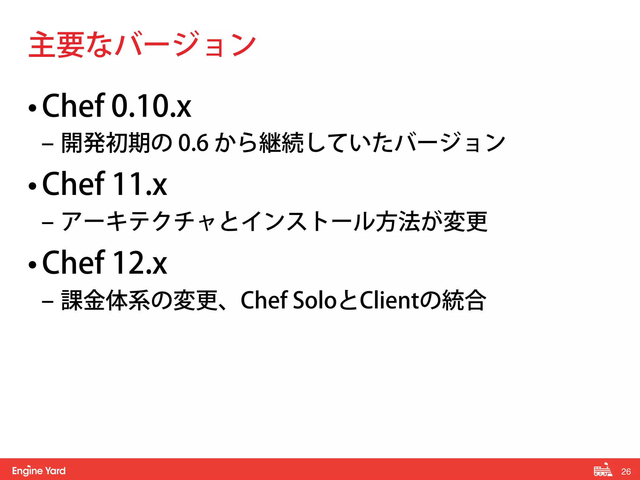 26! 
主要なバージョン 
• Chef 0.10.x 
‒ 開発初期の 0.6 から継続していたバージョン 
• Chef 11.x 
‒ アーキテクチャとインストール方法が変更 
• Chef 12.x 
‒ 課金体系の変更、Chef SoloとClientの統合 
 