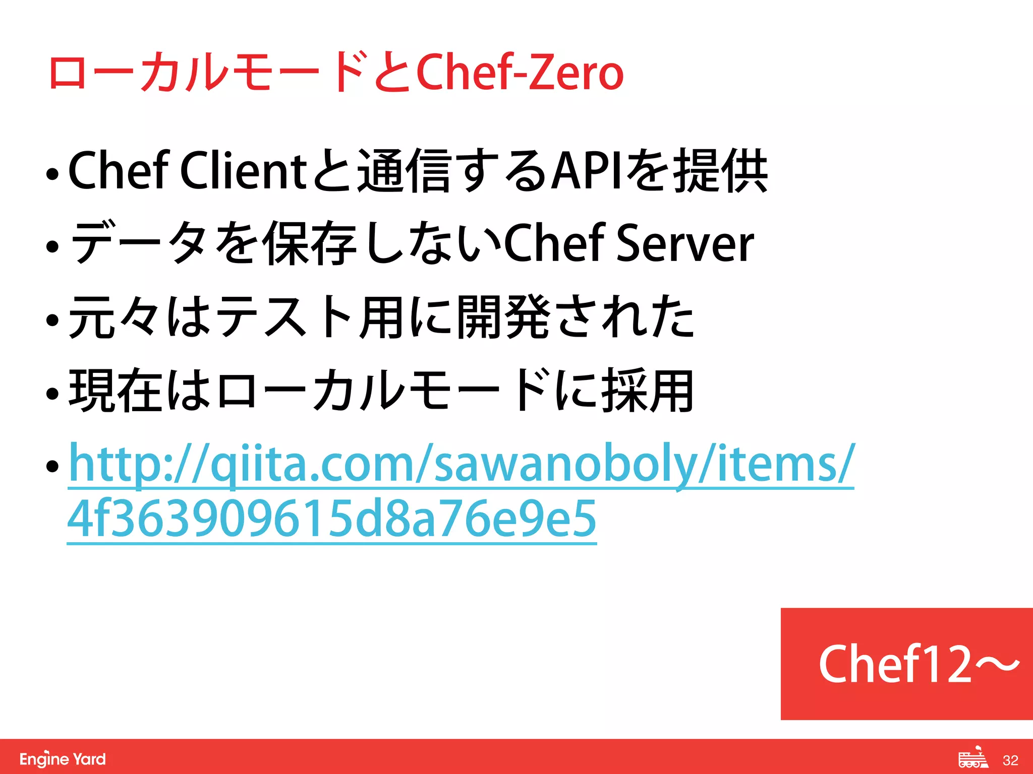 32! 
ローカルモードとChef-Zero 
• Chef Clientと通信するAPIを提供 
• データを保存しないChef Server 
• 元々はテスト用に開発された 
• 現在はローカルモードに採用 
• http://qiita.com/sawanoboly/items/ 
4f363909615d8a76e9e5 
Chef12～ 
 