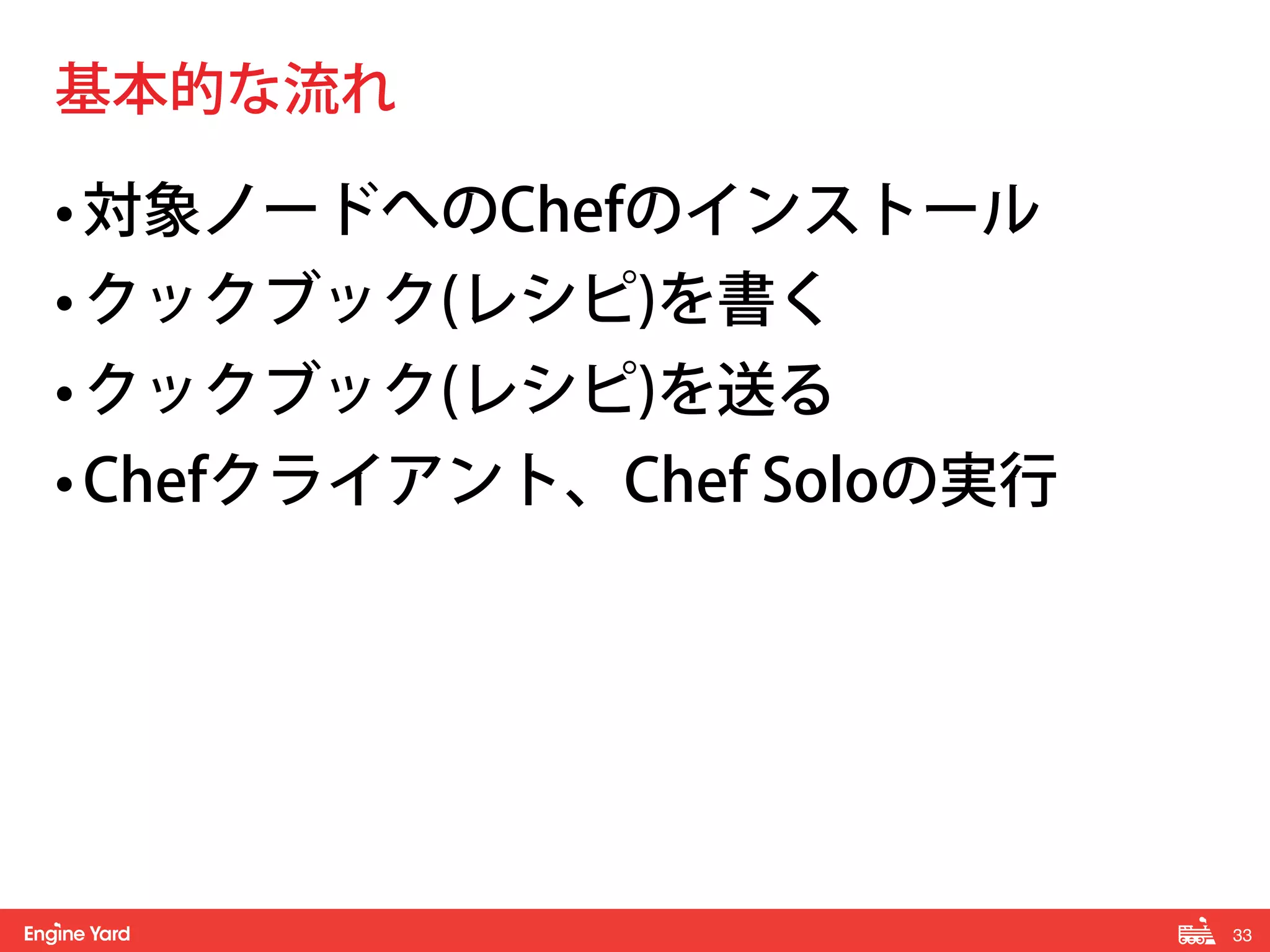 33! 
基本的な流れ 
• 対象ノードへのChefのインストール 
• クックブック(レシピ)を書く 
• クックブック(レシピ)を送る 
• Chefクライアント、Chef Soloの実行 
 