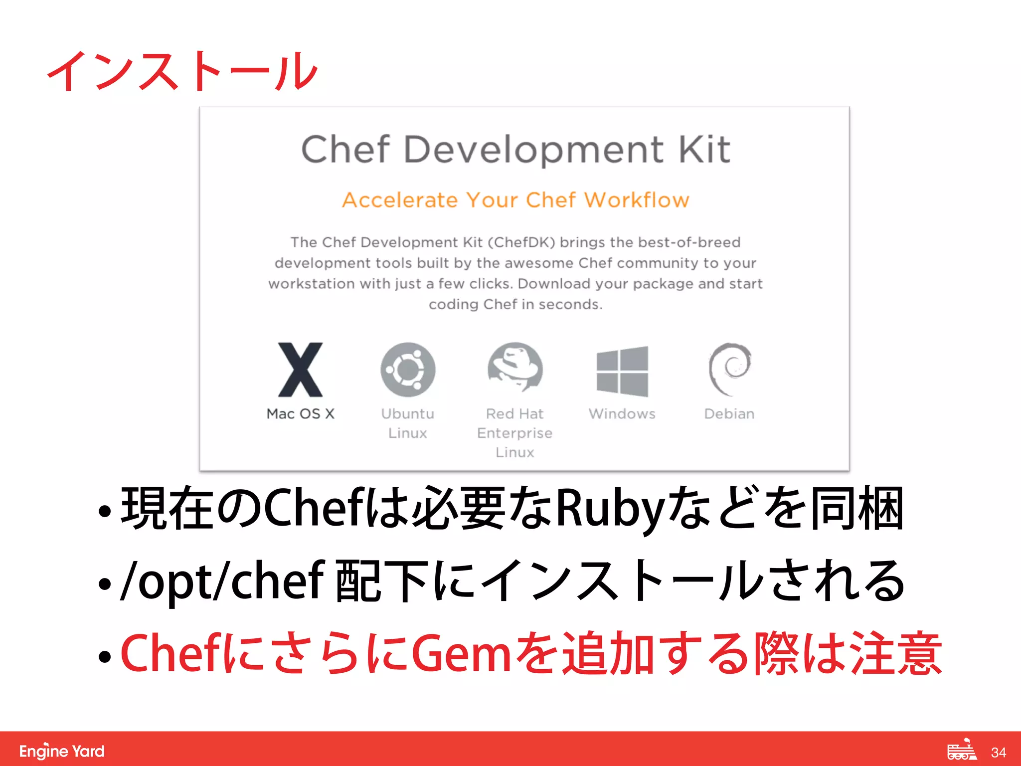34! 
インストール 
• 現在のChefは必要なRubyなどを同梱 
• /opt/chef 配下にインストールされる 
• ChefにさらにGemを追加する際は注意 
 