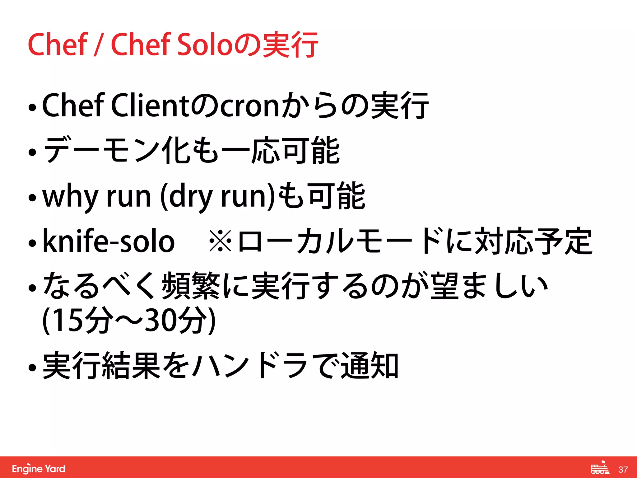 37! 
Chef / Chef Soloの実行 
• Chef Clientのcronからの実行 
• デーモン化も一応可能 
• why run (dry run)も可能 
• knife-solo　※ローカルモードに対応予定 
• なるべく頻繁に実行するのが望ましい 
(15分～30分) 
• 実行結果をハンドラで通知 
 