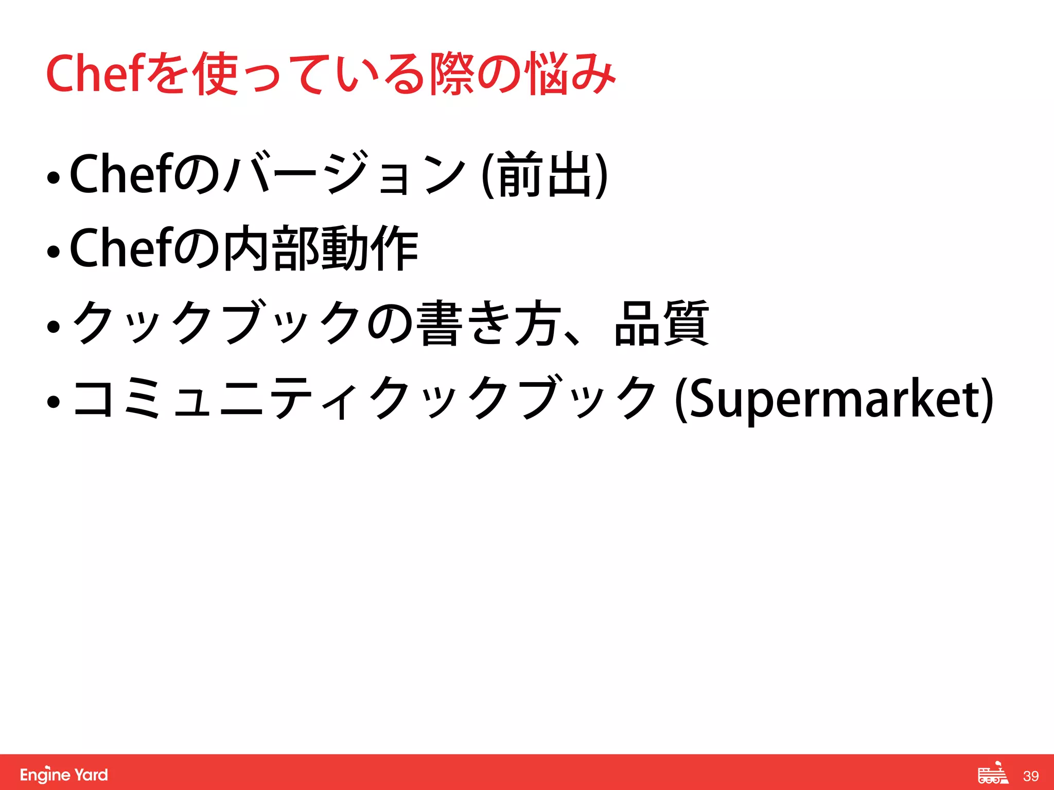 39! 
Chefを使っている際の悩み 
• Chefのバージョン (前出) 
• Chefの内部動作 
• クックブックの書き方、品質 
• コミュニティクックブック (Supermarket) 
 
