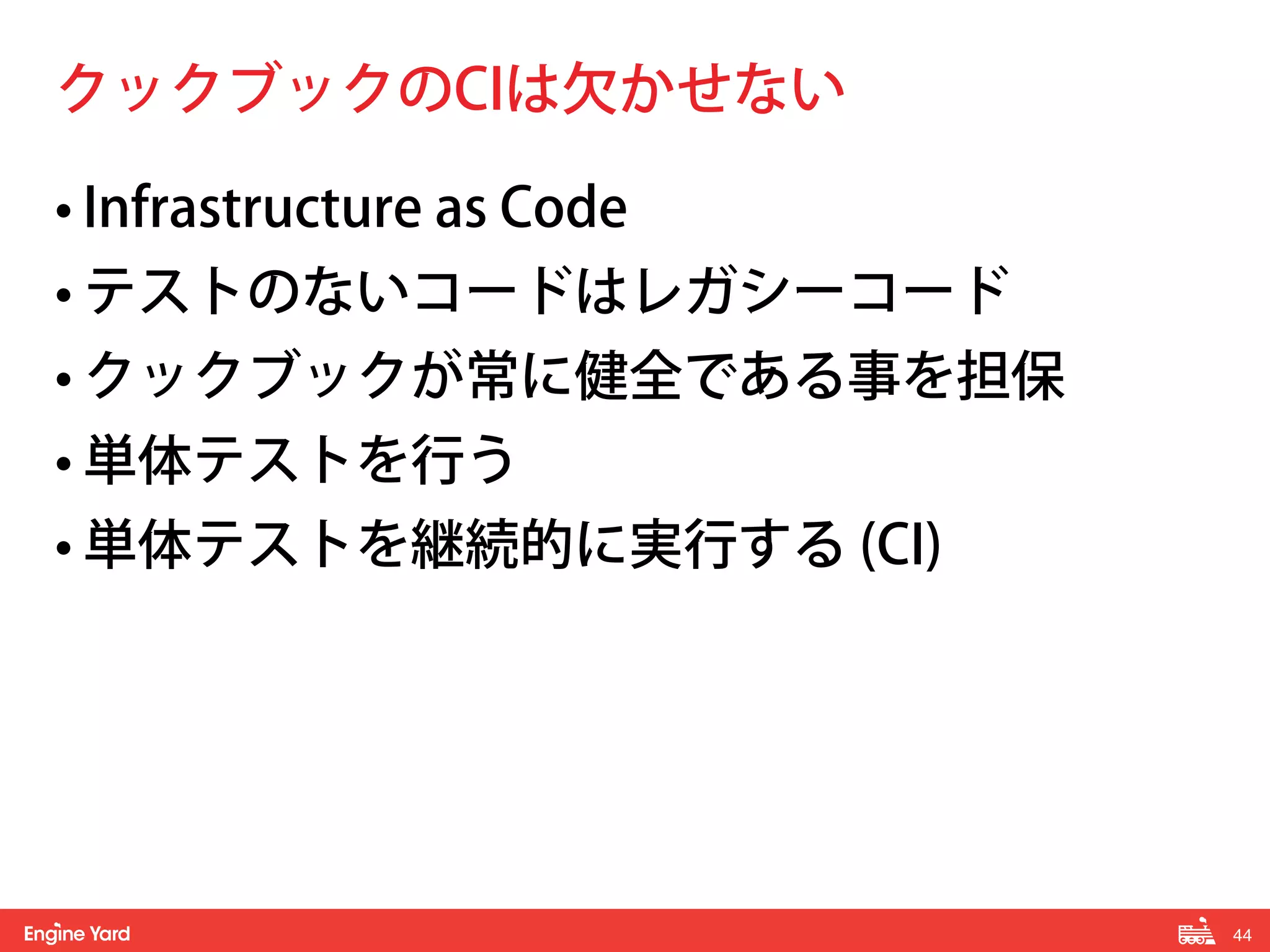 44! 
クックブックのCIは欠かせない 
• Infrastructure as Code 
• テストのないコードはレガシーコード 
• クックブックが常に健全である事を担保 
• 単体テストを行う 
• 単体テストを継続的に実行する (CI) 
 