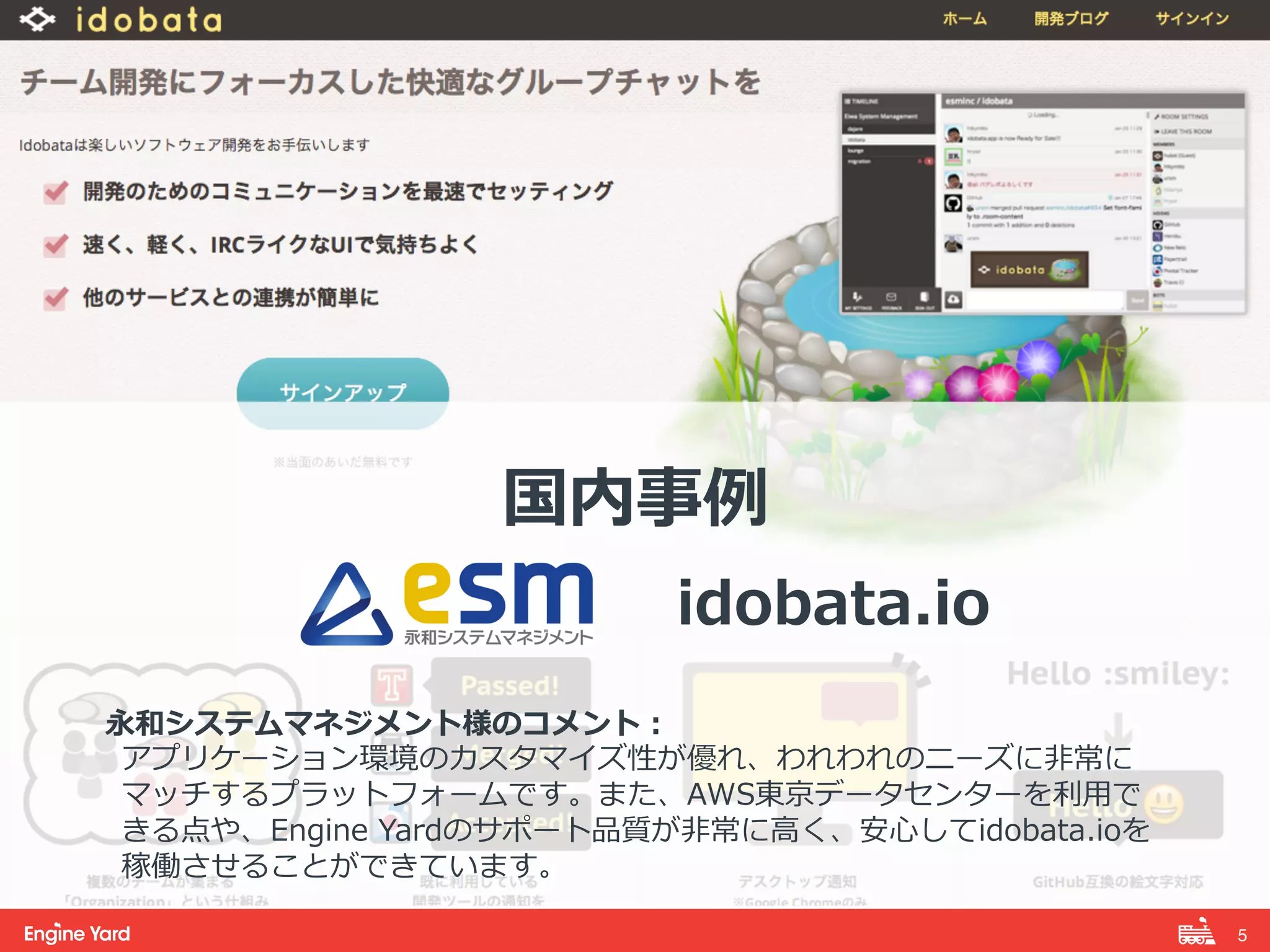 5! 
国内事例例 
 
idobata.io 
 
永和システムマネジメント様のコメント： 
アプリケーション環境のカスタマイズ性が優れ、われわれのニーズに⾮非常に 
マッチするプラットフォームです。また、AWS東京データセンターを利利⽤用で 
きる点や、Engine Yardのサポート品質が⾮非常に⾼高く、安⼼心してidobata.ioを 
稼働させることができています。 
 