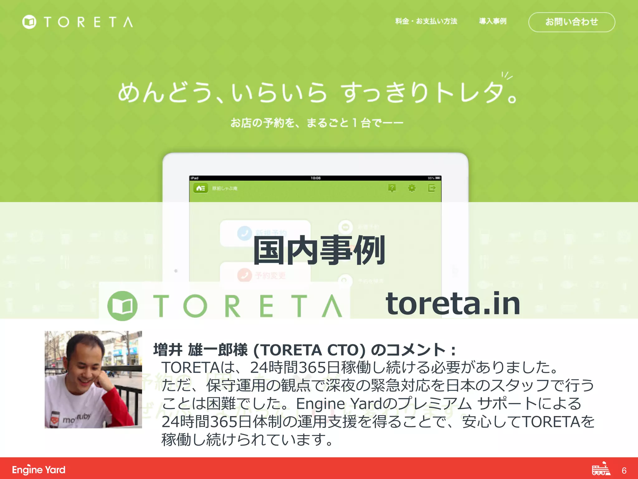6! 
国内事例例 
 
toreta.in 
 
増井 雄⼀一郎郎様 (TORETA CTO) のコメント： 
TORETAは、24時間365⽇日稼働し続ける必要がありました。 
ただ、保守運⽤用の観点で深夜の緊急対応を⽇日本のスタッフで⾏行行う 
ことは困難でした。Engine Yardのプレミアム サポートによる 
24時間365⽇日体制の運⽤用⽀支援を得ることで、安⼼心してTORETAを 
稼働し続けられています。 
 