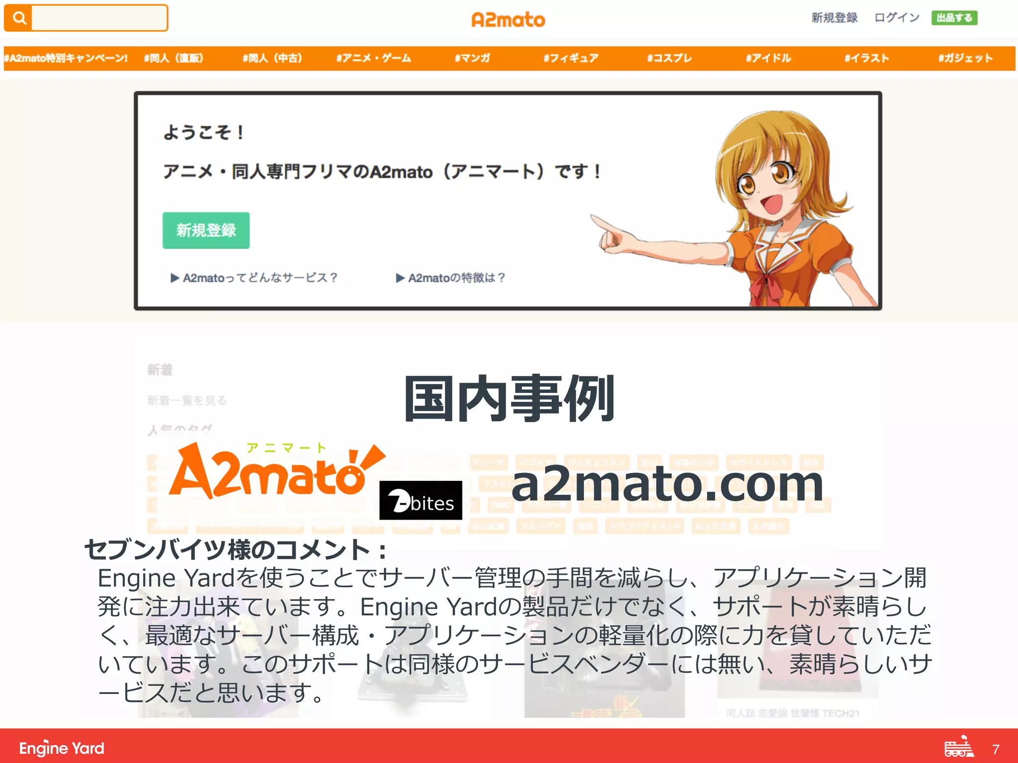 7! 
国内事例例 
 
a2mato.com 
 
セブンバイツ様のコメント： 
Engine Yardを使うことでサーバー管理理の⼿手間を減らし、アプリケーション開 
発に注⼒力力出来ています。Engine Yardの製品だけでなく、サポートが素晴らし 
く、最適なサーバー構成・アプリケーションの軽量量化の際に⼒力力を貸していただ 
いています。このサポートは同様のサービスベンダーには無い、素晴らしいサ 
ービスだと思います。 
 