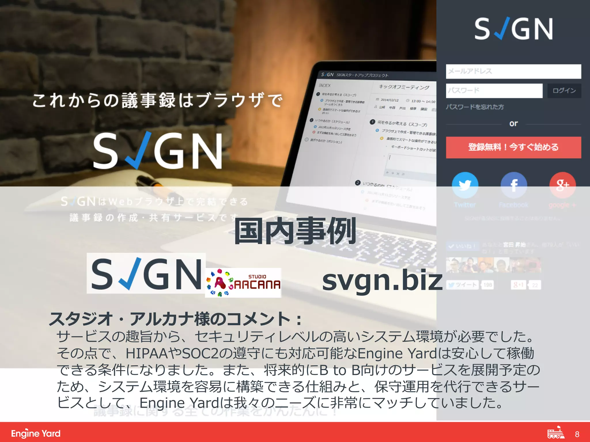8! 
国内事例例 
 
svgn.biz 
 
スタジオ・アルカナ様のコメント： 
サービスの趣旨から、セキュリティレベルの⾼高いシステム環境が必要でした。 
その点で、HIPAAやSOC2の遵守にも対応可能なEngine Yardは安⼼心して稼働 
できる条件になりました。また、将来的にB to B向けのサービスを展開予定の 
ため、システム環境を容易易に構築できる仕組みと、保守運⽤用を代⾏行行できるサー 
ビスとして、Engine Yardは我々のニーズに⾮非常にマッチしていました。 
 
