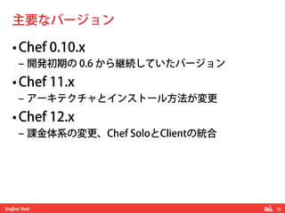 26! 
主要なバージョン 
• Chef 0.10.x 
‒ 開発初期の 0.6 から継続していたバージョン 
• Chef 11.x 
‒ アーキテクチャとインストール方法が変更 
• Chef 12.x 
‒ 課金体系の変更、Chef SoloとClientの統合 
 