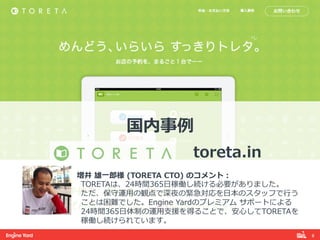 6! 
国内事例例 
 
toreta.in 
 
増井 雄⼀一郎郎様 (TORETA CTO) のコメント： 
TORETAは、24時間365⽇日稼働し続ける必要がありました。 
ただ、保守運⽤用の観点で深夜の緊急対応を⽇日本のスタッフで⾏行行う 
ことは困難でした。Engine Yardのプレミアム サポートによる 
24時間365⽇日体制の運⽤用⽀支援を得ることで、安⼼心してTORETAを 
稼働し続けられています。 
 