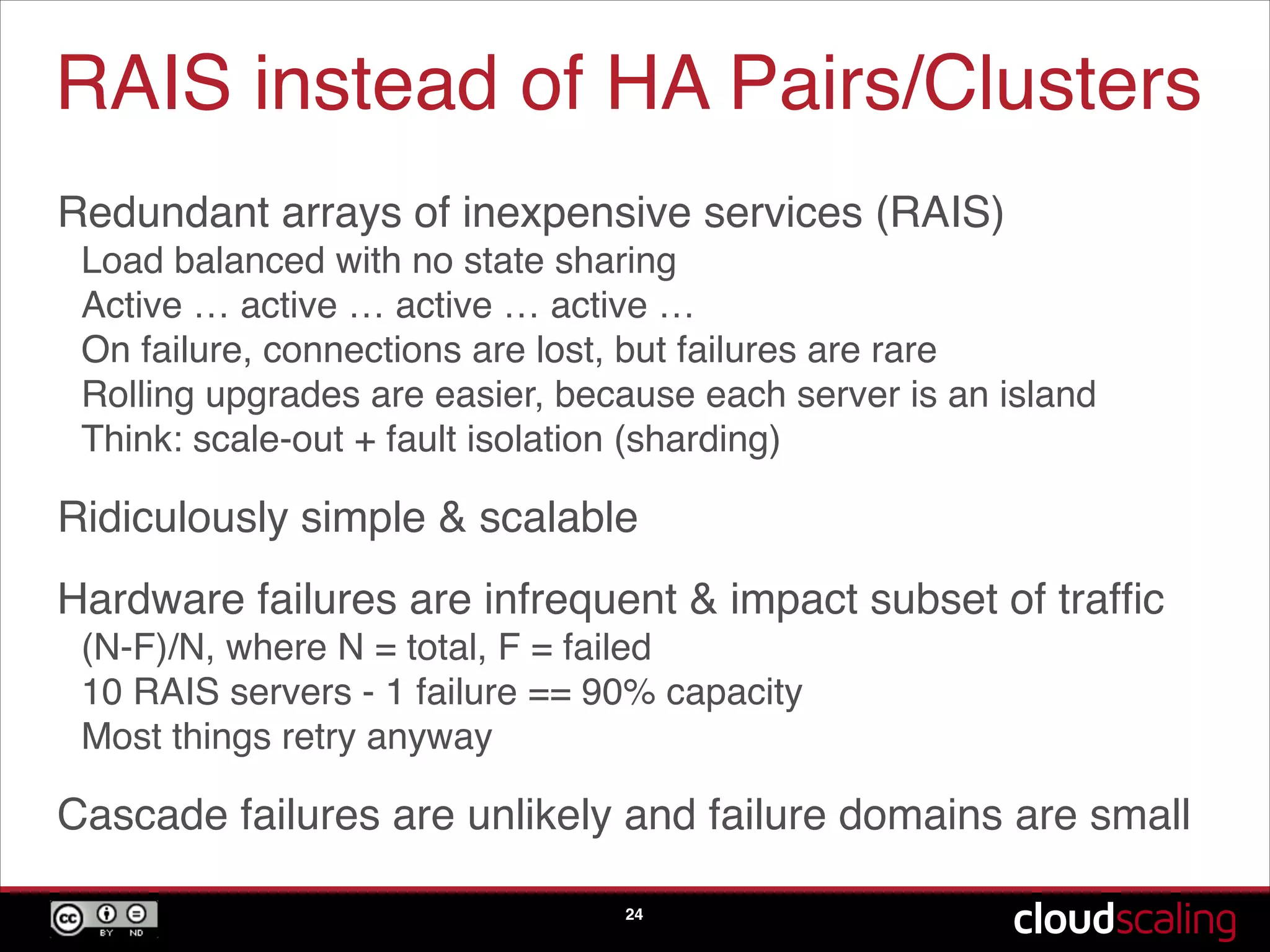 RAIS instead of HA Pairs/Clusters
Redundant arrays of inexpensive services (RAIS)!
Load balanced with no state sharing!
Active … active … active … active … !
On failure, connections are lost, but failures are rare!
Rolling upgrades are easier, because each server is an island!
Think: scale-out + fault isolation (sharding)!
Ridiculously simple & scalable!
Hardware failures are infrequent & impact subset of trafﬁc!
(N-F)/N, where N = total, F = failed!
10 RAIS servers - 1 failure == 90% capacity!
Most things retry anyway!
Cascade failures are unlikely and failure domains are small
24
 