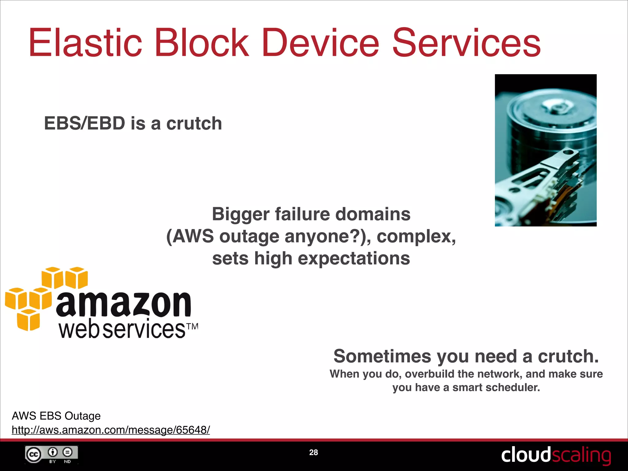 Elastic Block Device Services
28
EBS/EBD is a crutch
Bigger failure domains  
(AWS outage anyone?), complex,
sets high expectations
Sometimes you need a crutch.
When you do, overbuild the network, and make sure
you have a smart scheduler.
AWS EBS Outage!
http://aws.amazon.com/message/65648/
 
