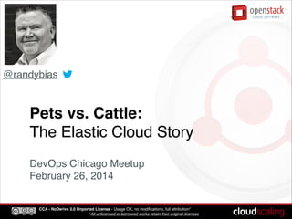 CCA - NoDerivs 3.0 Unported License - Usage OK, no modiﬁcations, full attribution*!
* All unlicensed or borrowed works retain their original licenses
Pets vs. Cattle:!
The Elastic Cloud Story
!
DevOps Chicago Meetup!
February 26, 2014
@randybias
 