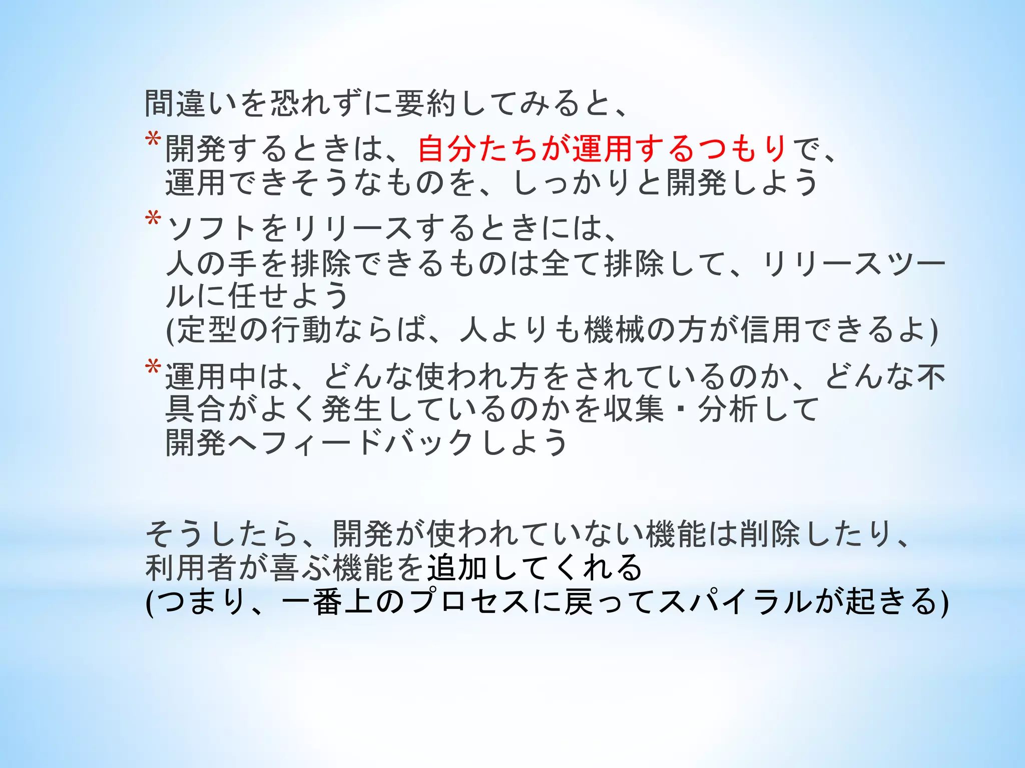 間違いを恐れずに要約してみると、
*開発するときは、自分たちが運用するつもりで、
運用できそうなものを、しっかりと開発しよう
*ソフトをリリースするときには、
人の手を排除できるものは全て排除して、リリースツー
ルに任せよう
(定型の行動ならば、人よりも機械の方が信用できるよ)
*運用中は、どんな使われ方をされているのか、どんな不
具合がよく発生しているのかを収集・分析して
開発へフィードバックしよう
そうしたら、開発が使われていない機能は削除したり、
利用者が喜ぶ機能を追加してくれる
(つまり、一番上のプロセスに戻ってスパイラルが起きる)
 