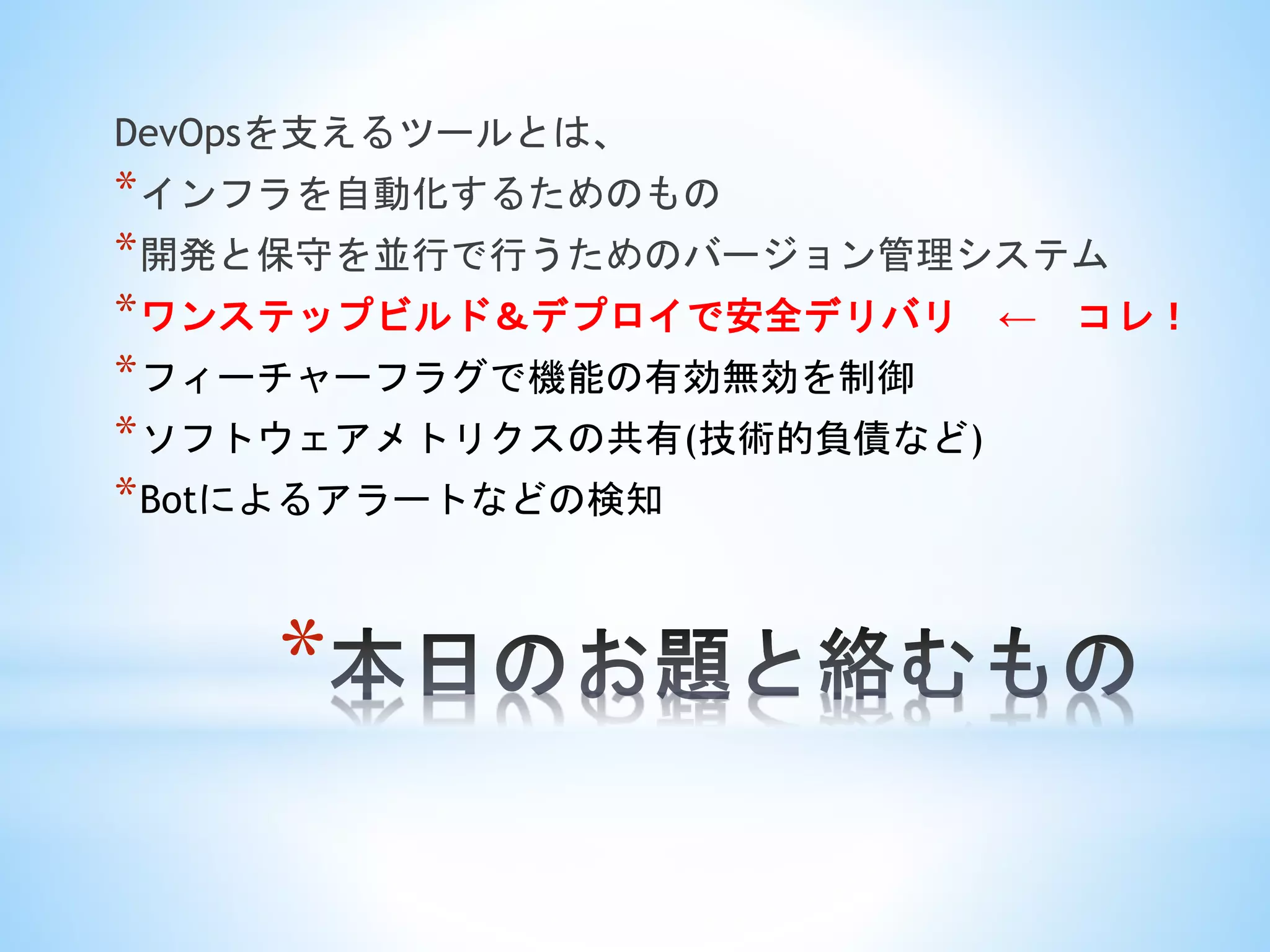 *
DevOpsを支えるツールとは、
*インフラを自動化するためのもの
*開発と保守を並行で行うためのバージョン管理システム
*ワンステップビルド＆デプロイで安全デリバリ ← コレ！
*フィーチャーフラグで機能の有効無効を制御
*ソフトウェアメトリクスの共有(技術的負債など)
*Botによるアラートなどの検知
 