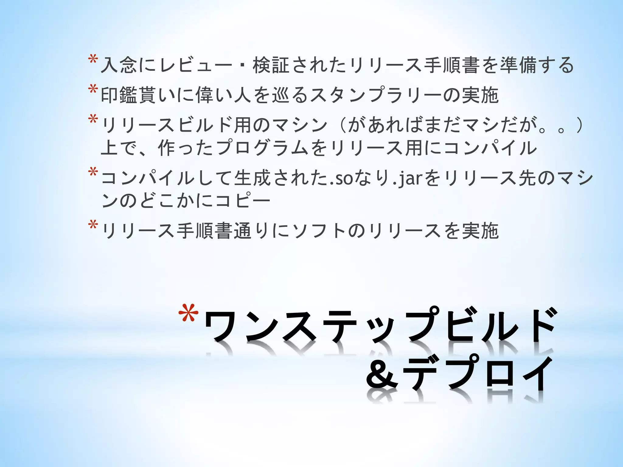*ワンステップビルド
＆デプロイ
*入念にレビュー・検証されたリリース手順書を準備する
*印鑑貰いに偉い人を巡るスタンプラリーの実施
*リリースビルド用のマシン（があればまだマシだが。。）
上で、作ったプログラムをリリース用にコンパイル
*コンパイルして生成された.soなり.jarをリリース先のマシ
ンのどこかにコピー
*リリース手順書通りにソフトのリリースを実施
 