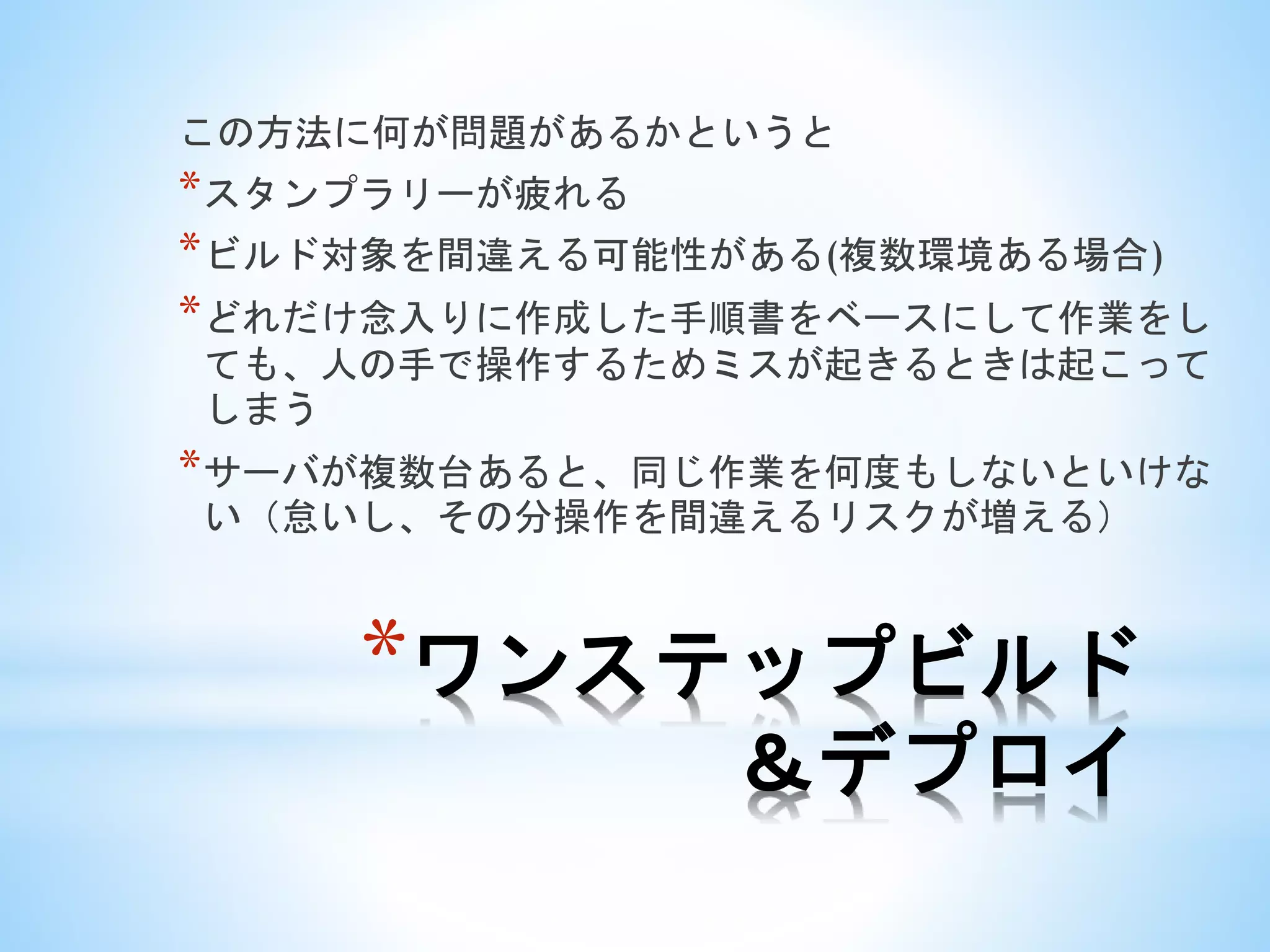 *ワンステップビルド
＆デプロイ
この方法に何が問題があるかというと
*スタンプラリーが疲れる
*ビルド対象を間違える可能性がある(複数環境ある場合)
*どれだけ念入りに作成した手順書をベースにして作業をし
ても、人の手で操作するためミスが起きるときは起こって
しまう
*サーバが複数台あると、同じ作業を何度もしないといけな
い（怠いし、その分操作を間違えるリスクが増える）
 