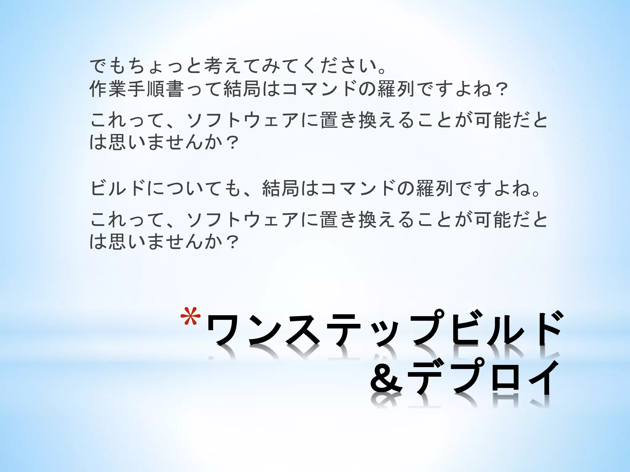 *ワンステップビルド
＆デプロイ
でもちょっと考えてみてください。
作業手順書って結局はコマンドの羅列ですよね？
これって、ソフトウェアに置き換えることが可能だと
は思いませんか？
ビルドについても、結局はコマンドの羅列ですよね。
これって、ソフトウェアに置き換えることが可能だと
は思いませんか？
 