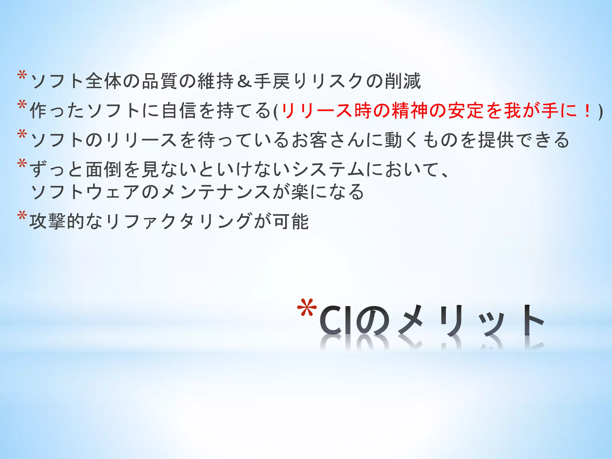 *
*ソフト全体の品質の維持＆手戻りリスクの削減
*作ったソフトに自信を持てる(リリース時の精神の安定を我が手に！)
*ソフトのリリースを待っているお客さんに動くものを提供できる
*ずっと面倒を見ないといけないシステムにおいて、
ソフトウェアのメンテナンスが楽になる
*攻撃的なリファクタリングが可能
 