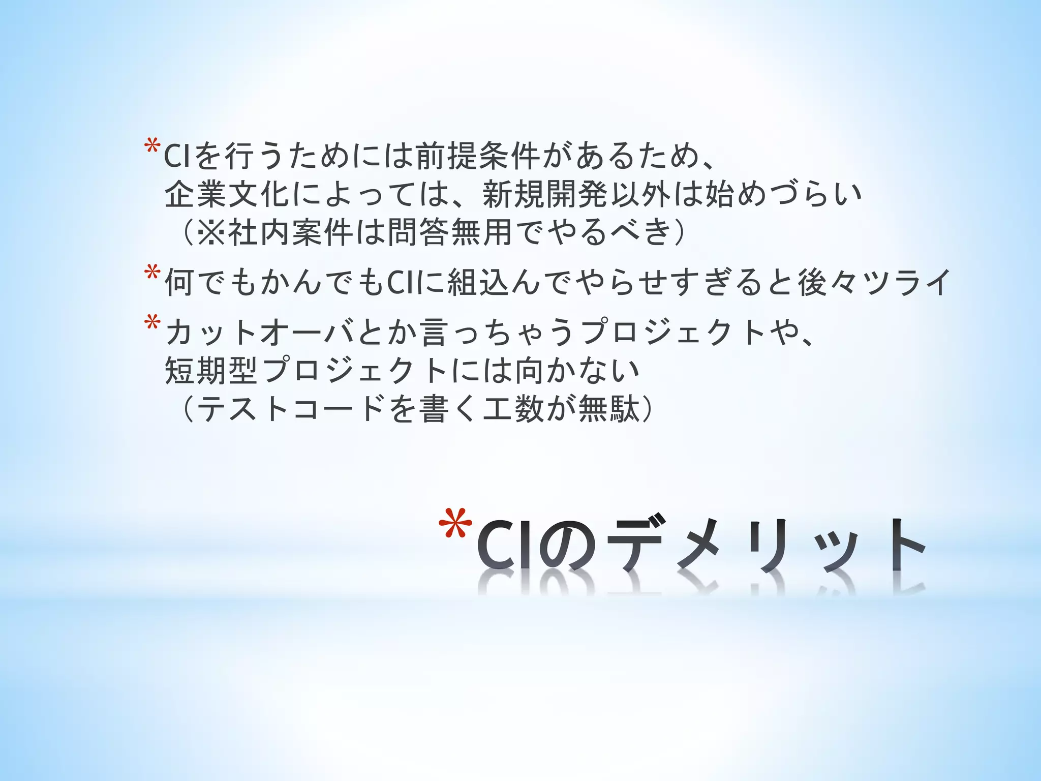 *
*CIを行うためには前提条件があるため、
企業文化によっては、新規開発以外は始めづらい
（※社内案件は問答無用でやるべき）
*何でもかんでもCIに組込んでやらせすぎると後々ツライ
*カットオーバとか言っちゃうプロジェクトや、
短期型プロジェクトには向かない
（テストコードを書く工数が無駄）
 