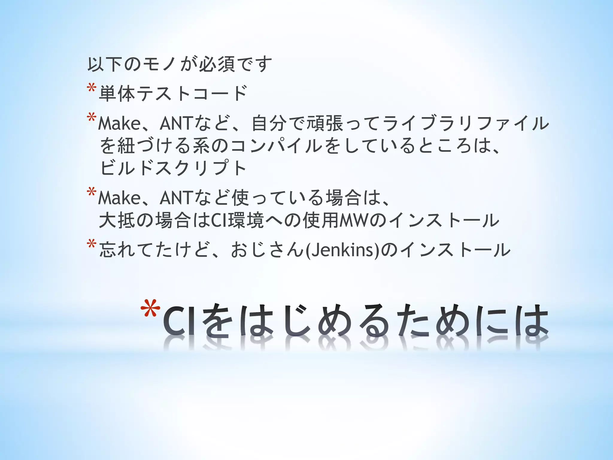 *
以下のモノが必須です
*単体テストコード
*Make、ANTなど、自分で頑張ってライブラリファイル
を紐づける系のコンパイルをしているところは、
ビルドスクリプト
*Make、ANTなど使っている場合は、
大抵の場合はCI環境への使用MWのインストール
*忘れてたけど、おじさん(Jenkins)のインストール
 