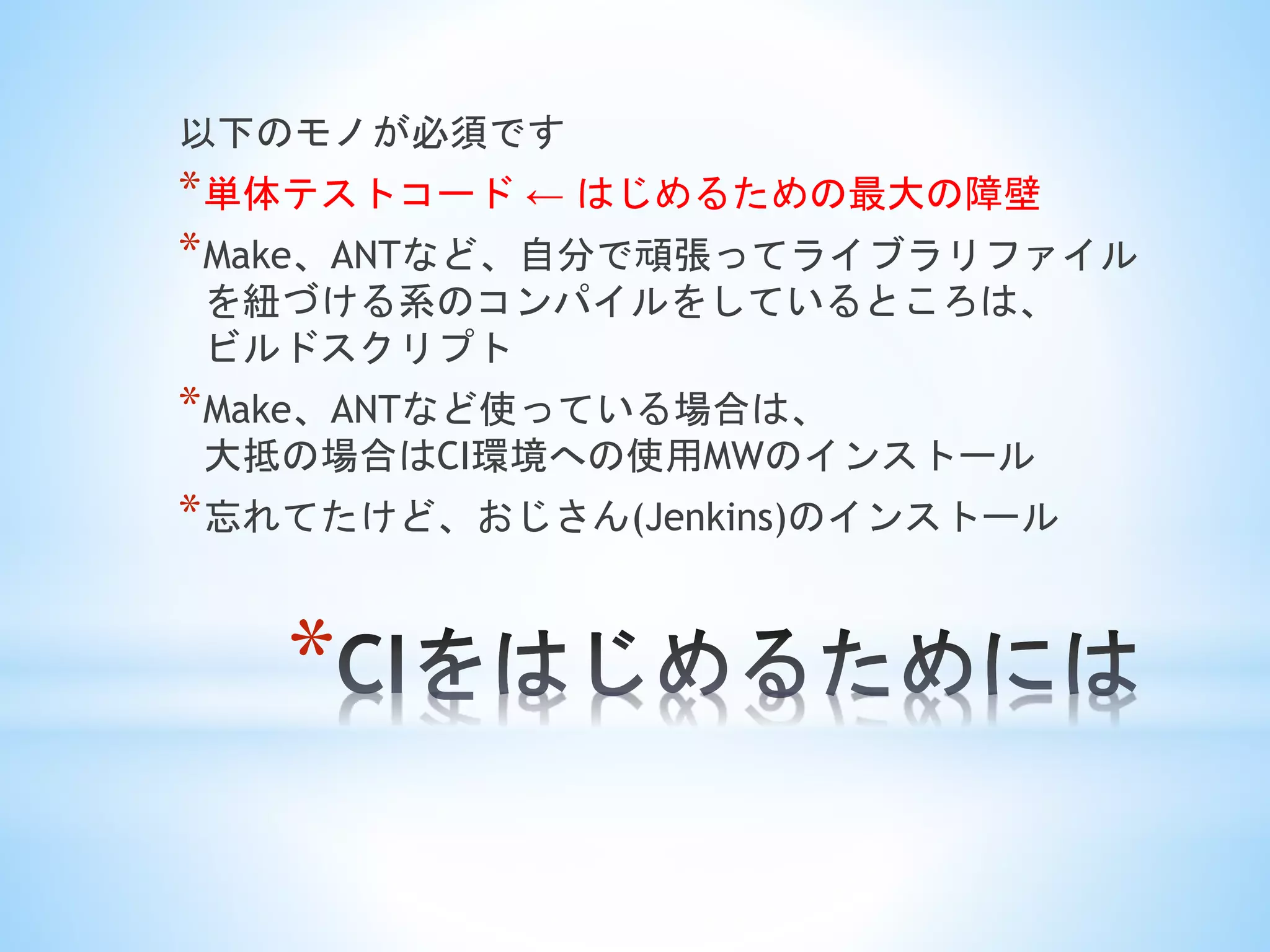 *
以下のモノが必須です
*単体テストコード ← はじめるための最大の障壁
*Make、ANTなど、自分で頑張ってライブラリファイル
を紐づける系のコンパイルをしているところは、
ビルドスクリプト
*Make、ANTなど使っている場合は、
大抵の場合はCI環境への使用MWのインストール
*忘れてたけど、おじさん(Jenkins)のインストール
 