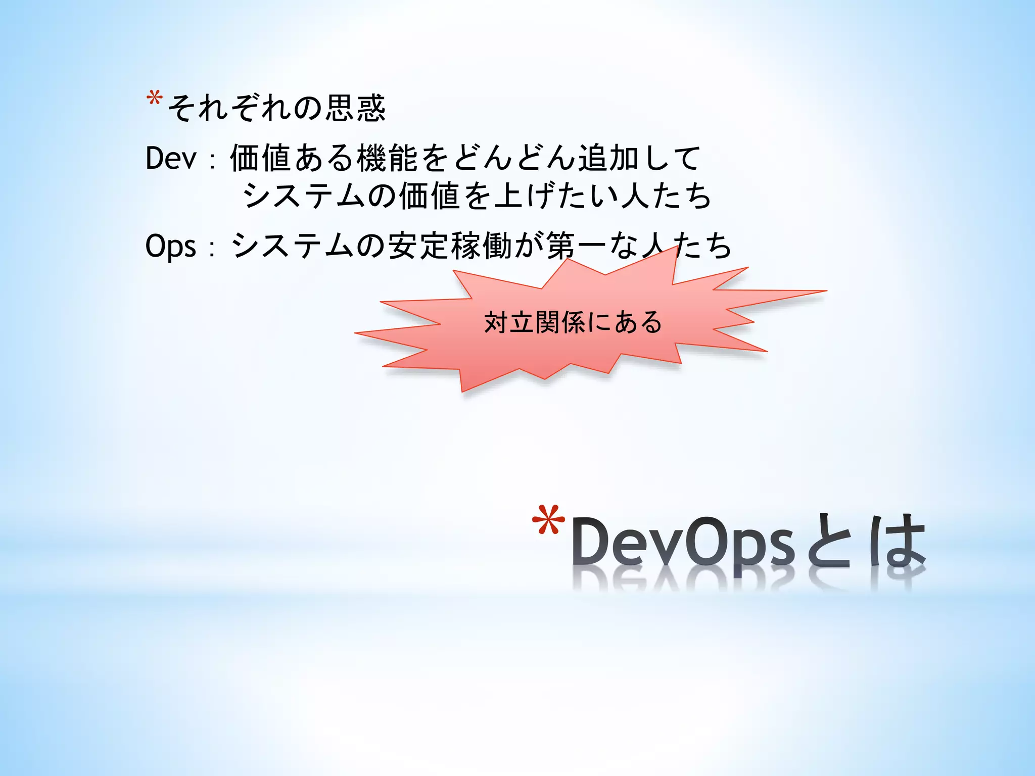 *
*それぞれの思惑
Dev：価値ある機能をどんどん追加して
システムの価値を上げたい人たち
Ops：システムの安定稼働が第一な人たち
対立関係にある
 