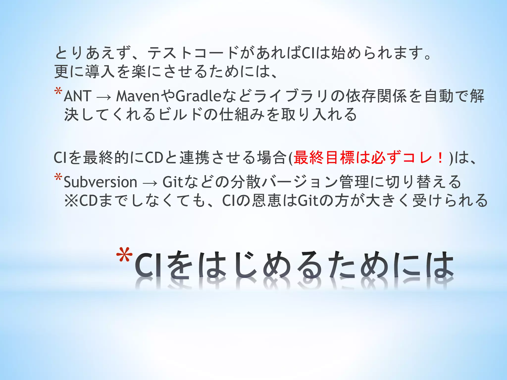 *
とりあえず、テストコードがあればCIは始められます。
更に導入を楽にさせるためには、
*ANT → MavenやGradleなどライブラリの依存関係を自動で解
決してくれるビルドの仕組みを取り入れる
CIを最終的にCDと連携させる場合(最終目標は必ずコレ！)は、
*Subversion → Gitなどの分散バージョン管理に切り替える
※CDまでしなくても、CIの恩恵はGitの方が大きく受けられる
 