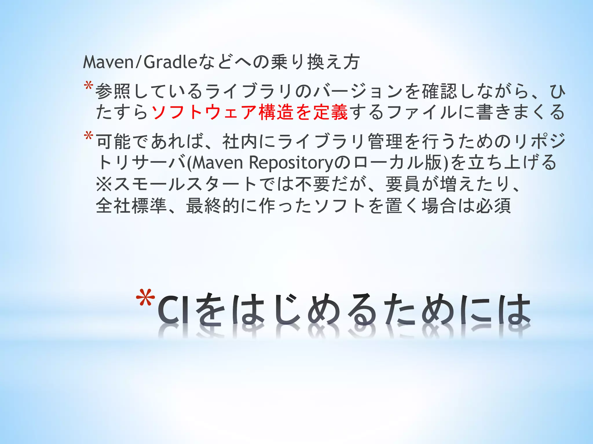 *
Maven/Gradleなどへの乗り換え方
*参照しているライブラリのバージョンを確認しながら、ひ
たすらソフトウェア構造を定義するファイルに書きまくる
*可能であれば、社内にライブラリ管理を行うためのリポジ
トリサーバ(Maven Repositoryのローカル版)を立ち上げる
※スモールスタートでは不要だが、要員が増えたり、
全社標準、最終的に作ったソフトを置く場合は必須
 
