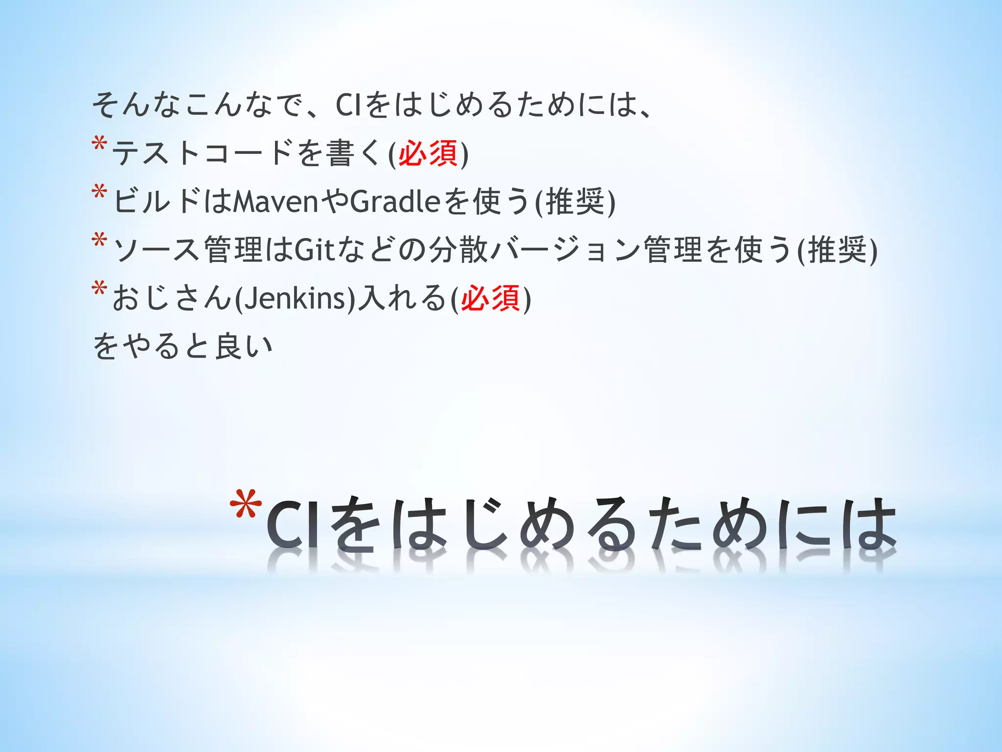 *
そんなこんなで、CIをはじめるためには、
*テストコードを書く(必須)
*ビルドはMavenやGradleを使う(推奨)
*ソース管理はGitなどの分散バージョン管理を使う(推奨)
*おじさん(Jenkins)入れる(必須)
をやると良い
 