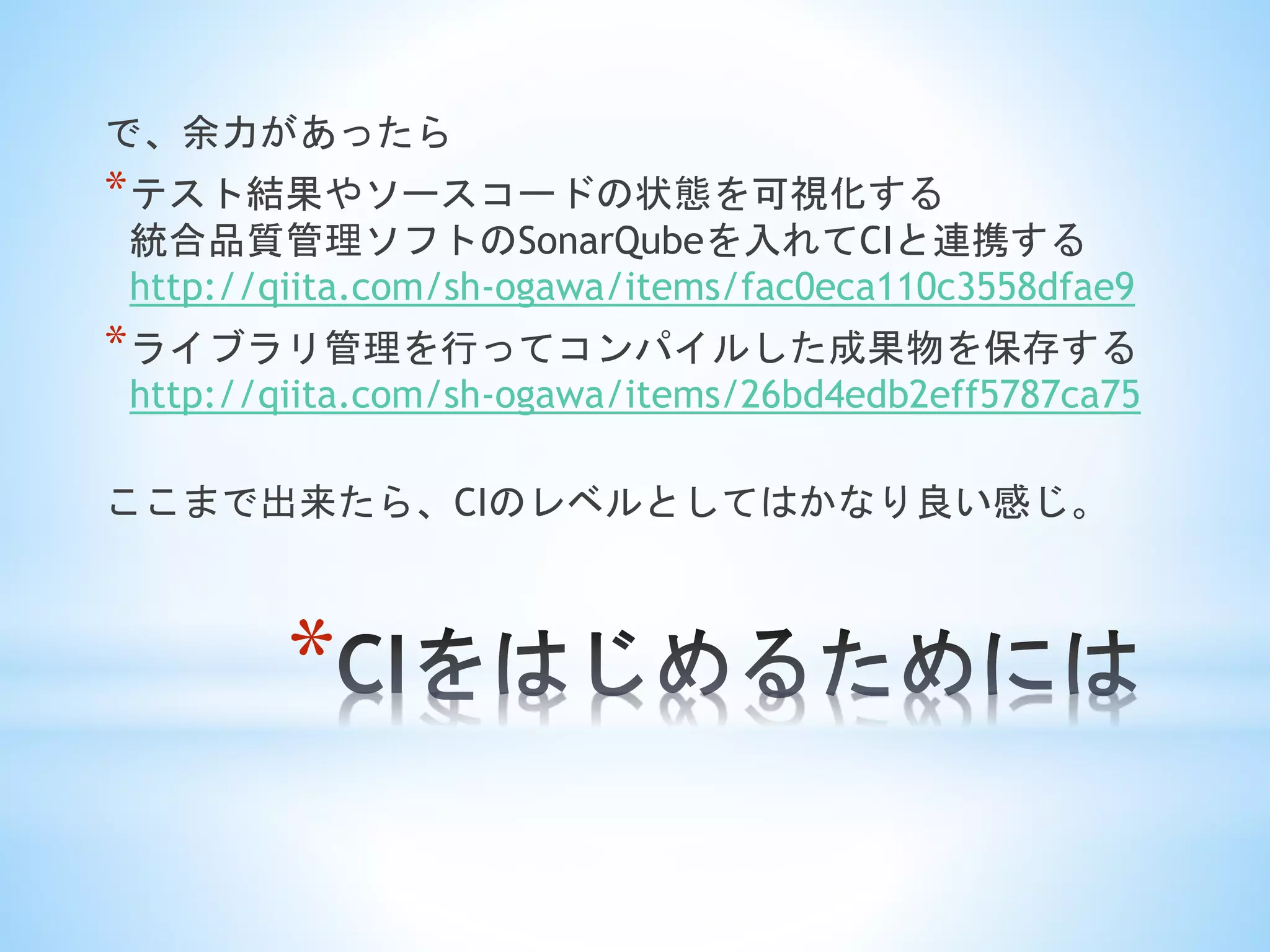 *
で、余力があったら
*テスト結果やソースコードの状態を可視化する
統合品質管理ソフトのSonarQubeを入れてCIと連携する
http://qiita.com/sh-ogawa/items/fac0eca110c3558dfae9
*ライブラリ管理を行ってコンパイルした成果物を保存する
http://qiita.com/sh-ogawa/items/26bd4edb2eff5787ca75
ここまで出来たら、CIのレベルとしてはかなり良い感じ。
 