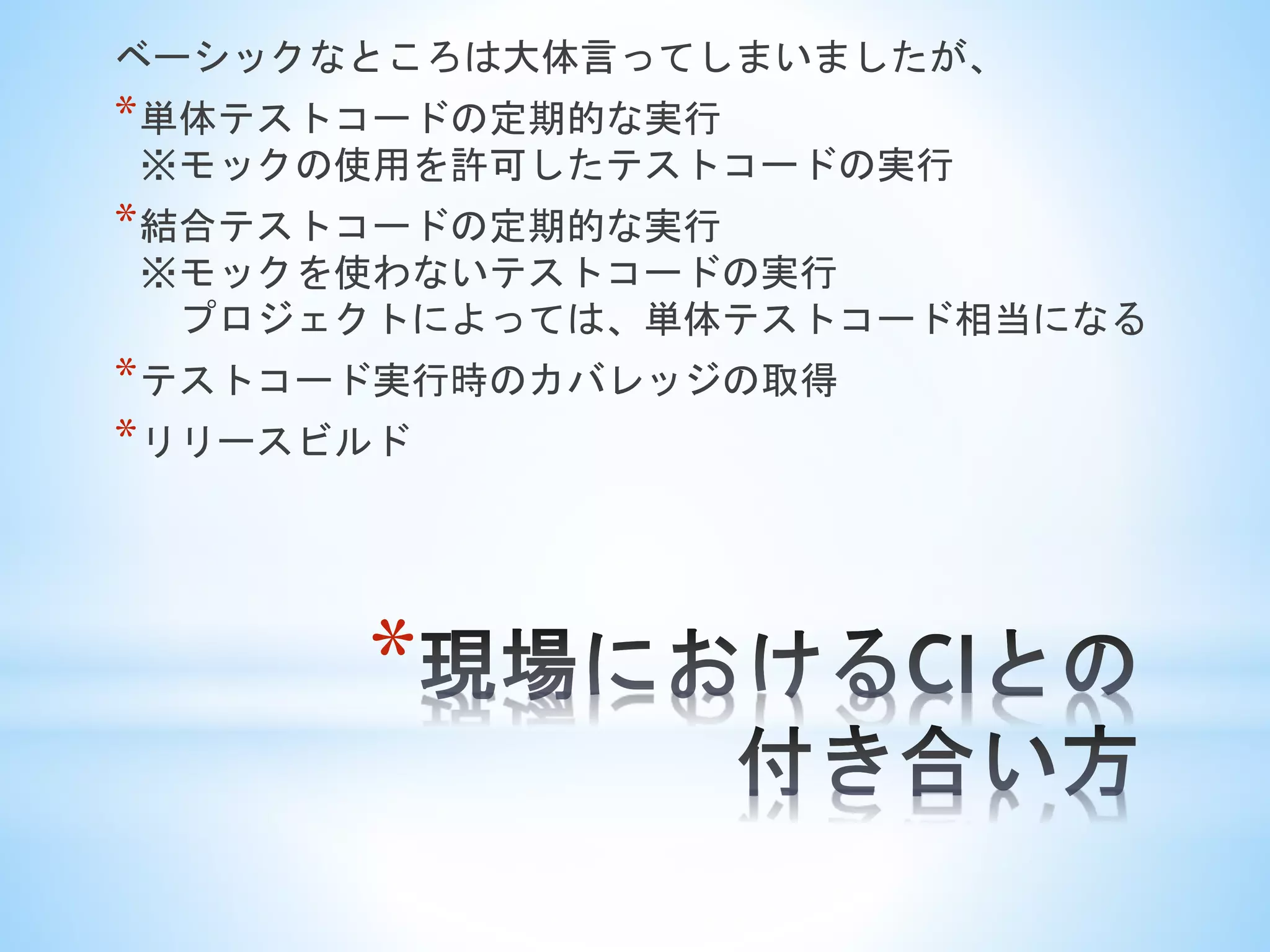 *
ベーシックなところは大体言ってしまいましたが、
*単体テストコードの定期的な実行
※モックの使用を許可したテストコードの実行
*結合テストコードの定期的な実行
※モックを使わないテストコードの実行
プロジェクトによっては、単体テストコード相当になる
*テストコード実行時のカバレッジの取得
*リリースビルド
 