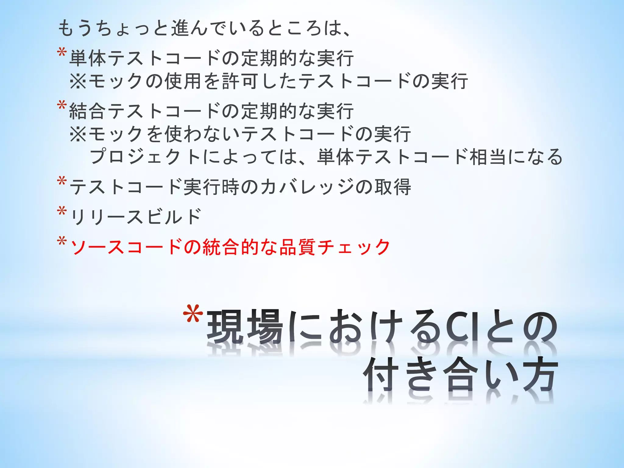 *
もうちょっと進んでいるところは、
*単体テストコードの定期的な実行
※モックの使用を許可したテストコードの実行
*結合テストコードの定期的な実行
※モックを使わないテストコードの実行
プロジェクトによっては、単体テストコード相当になる
*テストコード実行時のカバレッジの取得
*リリースビルド
*ソースコードの統合的な品質チェック
 