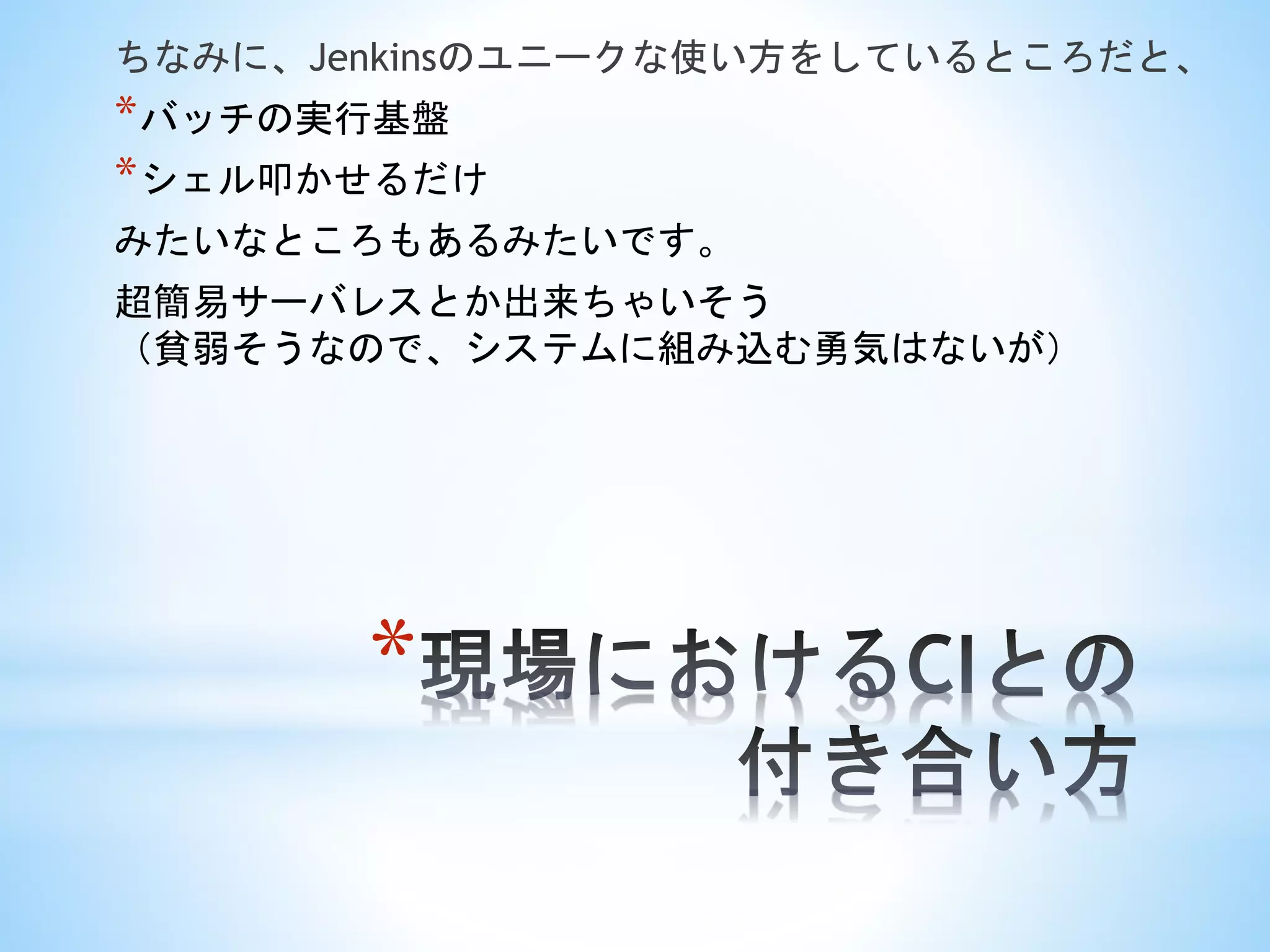 *
ちなみに、Jenkinsのユニークな使い方をしているところだと、
*バッチの実行基盤
*シェル叩かせるだけ
みたいなところもあるみたいです。
超簡易サーバレスとか出来ちゃいそう
（貧弱そうなので、システムに組み込む勇気はないが）
 