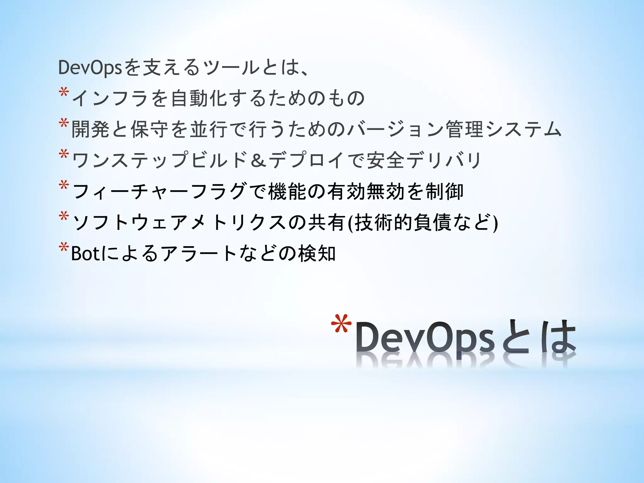 *
DevOpsを支えるツールとは、
*インフラを自動化するためのもの
*開発と保守を並行で行うためのバージョン管理システム
*ワンステップビルド＆デプロイで安全デリバリ
*フィーチャーフラグで機能の有効無効を制御
*ソフトウェアメトリクスの共有(技術的負債など)
*Botによるアラートなどの検知
 