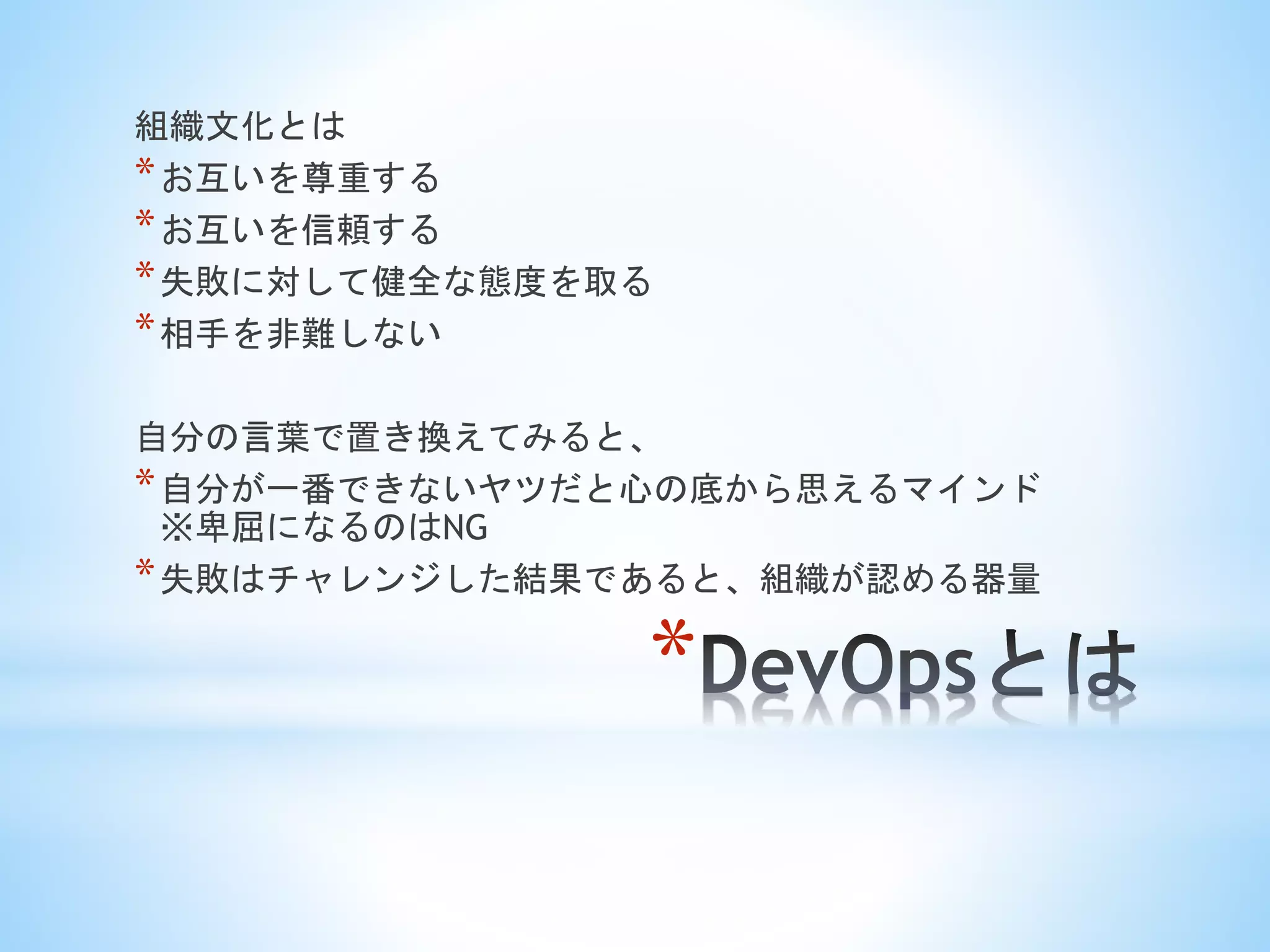 *
組織文化とは
*お互いを尊重する
*お互いを信頼する
*失敗に対して健全な態度を取る
*相手を非難しない
自分の言葉で置き換えてみると、
*自分が一番できないヤツだと心の底から思えるマインド
※卑屈になるのはNG
*失敗はチャレンジした結果であると、組織が認める器量
 