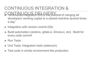 CONTINUOUS INTEGRATION &
CONTINUOUS DELIVERY …➤ “continuous integration (CI) is the practice of merging all
developers' working copies to a shared mainline several times
a day”
➤ Integration with version control (Git)
➤ Build automation (Jenkins, gitlab-ci, Drone-ci, etc) : Build for
every code commit
➤ Run Tests :
➤ Unit Tests, Integration tests (selenium)
➤ Test code in similar environment like production
 