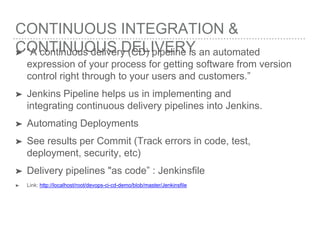 CONTINUOUS INTEGRATION &
CONTINUOUS DELIVERY➤ “A continuous delivery (CD) pipeline is an automated
expression of your process for getting software from version
control right through to your users and customers.”
➤ Jenkins Pipeline helps us in implementing and
integrating continuous delivery pipelines into Jenkins.
➤ Automating Deployments
➤ See results per Commit (Track errors in code, test,
deployment, security, etc)
➤ Delivery pipelines "as code” : Jenkinsfile
➤ Link: http://localhost/root/devops-ci-cd-demo/blob/master/Jenkinsfile
 