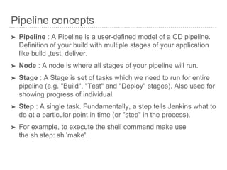Pipeline concepts
➤ Pipeline : A Pipeline is a user-defined model of a CD pipeline.
Definition of your build with multiple stages of your application
like build ,test, deliver.
➤ Node : A node is where all stages of your pipeline will run.
➤ Stage : A Stage is set of tasks which we need to run for entire
pipeline (e.g. "Build", "Test" and "Deploy" stages). Also used for
showing progress of individual.
➤ Step : A single task. Fundamentally, a step tells Jenkins what to
do at a particular point in time (or "step" in the process).
➤ For example, to execute the shell command make use
the sh step: sh 'make'.
 