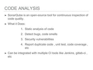 CODE ANALYSIS
➤ SonarQube is an open-source tool for continuous inspection of
code quality.
➤ What it Does:
1. Static analysis of code
2. Detect bugs, code smells
3. Security vulnerabilities
4. Report duplicate code , unit test, code coverage ,
etc
➤ Can be integrated with multiple CI tools like Jenkins, gitlab-ci ,
etc
 