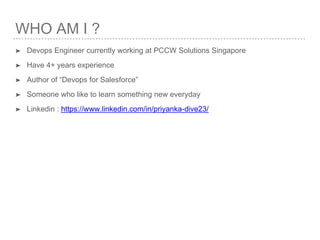WHO AM I ?
➤ Devops Engineer currently working at PCCW Solutions Singapore
➤ Have 4+ years experience
➤ Author of “Devops for Salesforce”
➤ Someone who like to learn something new everyday
➤ Linkedin : https://www.linkedin.com/in/priyanka-dive23/
 