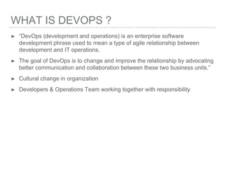 WHAT IS DEVOPS ?
➤ “DevOps (development and operations) is an enterprise software
development phrase used to mean a type of agile relationship between
development and IT operations.
➤ The goal of DevOps is to change and improve the relationship by advocating
better communication and collaboration between these two business units.”
➤ Cultural change in organization
➤ Developers & Operations Team working together with responsibility
 